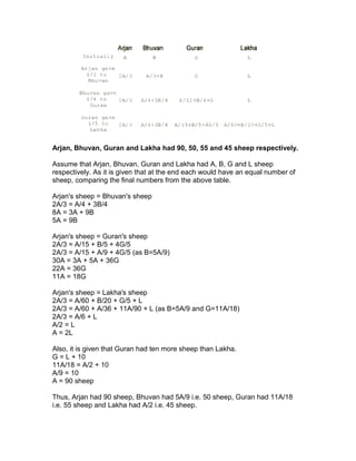 Arjan, Bhuvan, Guran and Lakha had 90, 50, 55 and 45 sheep respectively.

Assume that Arjan, Bhuvan, Guran and Lakha had A, B, G and L sheep
respectively. As it is given that at the end each would have an equal number of
sheep, comparing the final numbers from the above table.

Arjan's sheep = Bhuvan's sheep
2A/3 = A/4 + 3B/4
8A = 3A + 9B
5A = 9B

Arjan's sheep = Guran's sheep
2A/3 = A/15 + B/5 + 4G/5
2A/3 = A/15 + A/9 + 4G/5 (as B=5A/9)
30A = 3A + 5A + 36G
22A = 36G
11A = 18G

Arjan's sheep = Lakha's sheep
2A/3 = A/60 + B/20 + G/5 + L
2A/3 = A/60 + A/36 + 11A/90 + L (as B=5A/9 and G=11A/18)
2A/3 = A/6 + L
A/2 = L
A = 2L

Also, it is given that Guran had ten more sheep than Lakha.
G = L + 10
11A/18 = A/2 + 10
A/9 = 10
A = 90 sheep

Thus, Arjan had 90 sheep, Bhuvan had 5A/9 i.e. 50 sheep, Guran had 11A/18
i.e. 55 sheep and Lakha had A/2 i.e. 45 sheep.
 