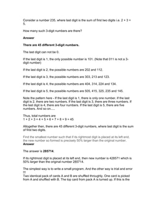 Consider a number 235, where last digit is the sum of first two digits i.e. 2 + 3 =
5.

How many such 3-digit numbers are there?

Answer

There are 45 different 3-digit numbers.

The last digit can not be 0.

If the last digit is 1, the only possible number is 101. (Note that 011 is not a 3-
digit number)

If the last digit is 2, the possible numbers are 202 and 112.

If the last digit is 3, the possible numbers are 303, 213 and 123.

If the last digit is 4, the possible numbers are 404, 314, 224 and 134.

If the last digit is 5, the possible numbers are 505, 415, 325, 235 and 145.

Note the pattern here - If the last digit is 1, there is only one number. If the last
digit is 2, there are two numbers. If the last digit is 3, there are three numbers. If
the last digit is 4, there are four numbers. If the last digit is 5, there are five
numbers. And so on.....

Thus, total numbers are
1 + 2 + 3 + 4 + 5 + 6 + 7 + 8 + 9 = 45

Altogether then, there are 45 different 3-digit numbers, where last digit is the sum
of first two digits.

Find the smallest number such that if its rightmost digit is placed at its left end,
the new number so formed is precisely 50% larger than the original number.
Answer

The answer is 285714.

If its rightmost digit is placed at its left end, then new number is 428571 which is
50% larger than the original number 285714.

The simplest way is to write a small program. And the other way is trial and error
!!!
Two identical pack of cards A and B are shuffled throughly. One card is picked
from A and shuffled with B. The top card from pack A is turned up. If this is the
 