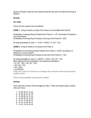 Queen of Hearts, what are the chances that the top card in B will be the King of
Hearts?

Answer

52 / 2703

There are two cases to be considered.

CASE 1 : King of Hearts is drawn from Pack A and shuffled with Pack B

Probability of drawing King of Hearts from Pack A = 1/51 (as Queen of Hearts is
not to be drawn)
Probability of having King of Hearts on the top of the Pack B = 2/53

So total probability of case 1 = (1/51) * (2/53) = 2 / (51 * 53)

CASE 2 : King of Hearts is not drawn from Pack A

Probability of not drawing King of Hearts from Pack A = 50/51 (as Queen of
Hearts is not to be drawn)
Probability of having King of Hearts on the top of the Pack B = 1/53

So total probability of case 2 = (50/51) * (1/53) = 50 / (51 * 53)
Now adding both the probability, the required probability is
= 2 / (51 * 53) + 50 / (51 * 53)
= 52 / (51 * 53)
= 52 / 2703
= 0.0192378
There are 3 ants at 3 corners of a triangle, they randomly start moving towards
another corner.

What is the probability that they don't collide?

Answer

Let's mark the corners of the triangle as A,B,C. There are total 8 ways in which
ants can move.

   1.   A->B, B->C, C->A
   2.   A->B, B->C, C->B
   3.   A->B, B->A, C->A
   4.   A->B, B->A, C->B
   5.   A->C, C->B, B->A
   6.   A->C, C->B, B->C
   7.   A->C, C->A, B->A
 