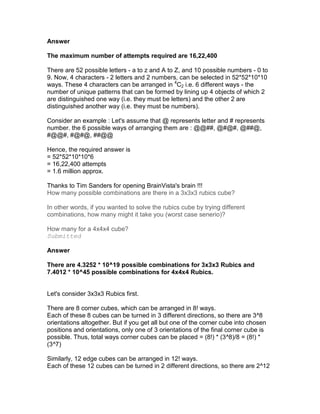 Answer

The maximum number of attempts required are 16,22,400

There are 52 possible letters - a to z and A to Z, and 10 possible numbers - 0 to
9. Now, 4 characters - 2 letters and 2 numbers, can be selected in 52*52*10*10
ways. These 4 characters can be arranged in 4C2 i.e. 6 different ways - the
number of unique patterns that can be formed by lining up 4 objects of which 2
are distinguished one way (i.e. they must be letters) and the other 2 are
distinguished another way (i.e. they must be numbers).

Consider an example : Let's assume that @ represents letter and # represents
number. the 6 possible ways of arranging them are : @@##, @#@#, @##@,
#@@#, #@#@, ##@@

Hence, the required answer is
= 52*52*10*10*6
= 16,22,400 attempts
= 1.6 million approx.

Thanks to Tim Sanders for opening BrainVista's brain !!!
How many possible combinations are there in a 3x3x3 rubics cube?

In other words, if you wanted to solve the rubics cube by trying different
combinations, how many might it take you (worst case senerio)?

How many for a 4x4x4 cube?
Submitted

Answer

There are 4.3252 * 10^19 possible combinations for 3x3x3 Rubics and
7.4012 * 10^45 possible combinations for 4x4x4 Rubics.


Let's consider 3x3x3 Rubics first.

There are 8 corner cubes, which can be arranged in 8! ways.
Each of these 8 cubes can be turned in 3 different directions, so there are 3^8
orientations altogether. But if you get all but one of the corner cube into chosen
positions and orientations, only one of 3 orientations of the final corner cube is
possible. Thus, total ways corner cubes can be placed = (8!) * (3^8)/8 = (8!) *
(3^7)

Similarly, 12 edge cubes can be arranged in 12! ways.
Each of these 12 cubes can be turned in 2 different directions, so there are 2^12
 