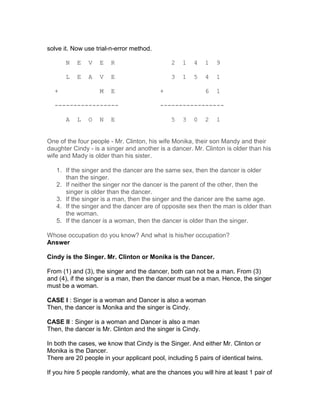 solve it. Now use trial-n-error method.

       N   E   V   E    R                     2   1    4   1   9

       L   E   A   V    E                     3   1    5   4   1

  +                M    E                 +                6   1

  -----------------                       -----------------

       A   L   O   N    E                     5   3    0   2   1


One of the four people - Mr. Clinton, his wife Monika, their son Mandy and their
daughter Cindy - is a singer and another is a dancer. Mr. Clinton is older than his
wife and Mady is older than his sister.

   1. If the singer and the dancer are the same sex, then the dancer is older
      than the singer.
   2. If neither the singer nor the dancer is the parent of the other, then the
      singer is older than the dancer.
   3. If the singer is a man, then the singer and the dancer are the same age.
   4. If the singer and the dancer are of opposite sex then the man is older than
      the woman.
   5. If the dancer is a woman, then the dancer is older than the singer.

Whose occupation do you know? And what is his/her occupation?
Answer

Cindy is the Singer. Mr. Clinton or Monika is the Dancer.

From (1) and (3), the singer and the dancer, both can not be a man. From (3)
and (4), if the singer is a man, then the dancer must be a man. Hence, the singer
must be a woman.

CASE I : Singer is a woman and Dancer is also a woman
Then, the dancer is Monika and the singer is Cindy.

CASE II : Singer is a woman and Dancer is also a man
Then, the dancer is Mr. Clinton and the singer is Cindy.

In both the cases, we know that Cindy is the Singer. And either Mr. Clinton or
Monika is the Dancer.
There are 20 people in your applicant pool, including 5 pairs of identical twins.

If you hire 5 people randomly, what are the chances you will hire at least 1 pair of
 