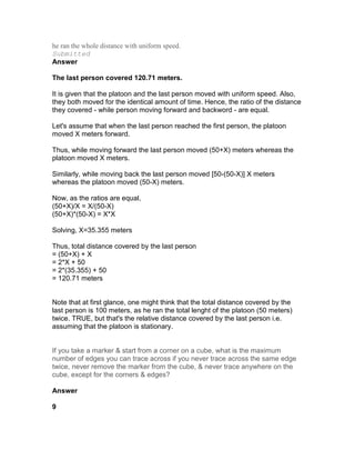 he ran the whole distance with uniform speed.
Submitted
Answer

The last person covered 120.71 meters.

It is given that the platoon and the last person moved with uniform speed. Also,
they both moved for the identical amount of time. Hence, the ratio of the distance
they covered - while person moving forward and backword - are equal.

Let's assume that when the last person reached the first person, the platoon
moved X meters forward.

Thus, while moving forward the last person moved (50+X) meters whereas the
platoon moved X meters.

Similarly, while moving back the last person moved [50-(50-X)] X meters
whereas the platoon moved (50-X) meters.

Now, as the ratios are equal,
(50+X)/X = X/(50-X)
(50+X)*(50-X) = X*X

Solving, X=35.355 meters

Thus, total distance covered by the last person
= (50+X) + X
= 2*X + 50
= 2*(35.355) + 50
= 120.71 meters


Note that at first glance, one might think that the total distance covered by the
last person is 100 meters, as he ran the total lenght of the platoon (50 meters)
twice. TRUE, but that's the relative distance covered by the last person i.e.
assuming that the platoon is stationary.


If you take a marker & start from a corner on a cube, what is the maximum
number of edges you can trace across if you never trace across the same edge
twice, never remove the marker from the cube, & never trace anywhere on the
cube, except for the corners & edges?

Answer

9
 