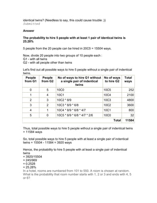 identical twins? (Needless to say, this could cause trouble ;))
Submitted

Answer

The probability to hire 5 people with at least 1 pair of identical twins is
25.28%

5 people from the 20 people can be hired in 20C5 = 15504 ways.

Now, divide 20 people into two groups of 10 people each :
G1 - with all twins
G2 - with all people other than twins

Let's find out all possible ways to hire 5 people without a single pair of indentical
twins.
  People        People      No of ways to hire G1 without No of ways Total
 from G1       from G2        a single pair of indentical      to hire G2      ways
                                         twins
     0            5       10C0                                10C5                   252
     1            4       10C1                                10C4               2100
     2            3       10C2 * 8/9                          10C3               4800
     3            2       10C3 * 8/9 * 6/8                    10C2               3600
     4            1       10C4 * 8/9 * 6/8 * 4/7              10C1                   800
     5            0       10C5 * 8/9 * 6/8 * 4/7 * 2/6        10C0                    32
                                                                      Total    11584

Thus, total possible ways to hire 5 people without a single pair of indentical twins
= 11584 ways

So, total possible ways to hire 5 people with at least a single pair of indentical
twins = 15504 - 11584 = 3920 ways

Hence, the probability to hire 5 people with at least a single pair of indentical
twins
= 3920/15504
= 245/969
= 0.2528
= 25.28%
In a hotel, rooms are numbered from 101 to 550. A room is chosen at random.
What is the probability that room number starts with 1, 2 or 3 and ends with 4, 5
or 6?
 