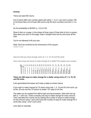 Answer

There are total 450 rooms.

Out of which 299 room number starts with either 1, 2 or 3. (as room number 100
is not there) Now out of those 299 rooms only 90 room numbers end with 4, 5 or
6

So the probability is 90/450 i.e. 1/5 or 0.20

Draw 9 dots on a page, in the shape of three rows of three dots to form a square.
Now place your pen on the page, draw 4 straight lines and try and cover all the
dots.

You're not allowed to lift your pen.

Note: Don't be confined by the dimensions of the square.
Submitted




Assume that you have enough coins of 1, 5, 10, 25 and 50 cents.

How many ways are there to make change for a dollar? Do explain your answer.




There are 292 ways to make change for a dollar using coins of 1, 5, 10, 25
and 50 cents.

Let's generalised the teaser and make a table as shown above.

If you wish to make change for 75 cents using only 1, 5, 10 and 25 cent coins, go
to the .25 row and the 75 column to obtain 121 ways to do this.

The table can be created from left-to-right and top-to-bottom. Start with the top
left i.e. 1 cent row. There is exactly one way to make change for every amount.
Then calculate the 5 cents row by adding the number of ways to make change
for the amount using 1 cent coins plus the number of ways to make change for 5
cents less using 1 and 5 cent coins.

Let's take an example:
 