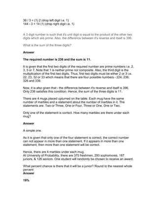 36 / 3 = (1) 2 (drop left digit i.e. 1)
144 - 3 = 14 (1) (drop right digit i.e. 1)


A 3 digit number is such that it's unit digit is equal to the product of the other two
digits which are prime. Also, the difference between it's reverse and itself is 396.

What is the sum of the three digits?

Answer

The required number is 236 and the sum is 11.

It is given that the first two digits of the required number are prime numbers i.e. 2,
3, 5 or 7. Note that 1 is neither prime nor composite. Also, the third digit is the
multiplication of the first two digits. Thus, first two digits must be either 2 or 3 i.e.
22, 23, 32 or 33 which means that there are four possible numbers - 224, 236,
326 and 339.

Now, it is also given that - the difference between it's reverse and itself is 396.
Only 236 satisfies this condition. Hence, the sum of the three digits is 11.

There are 4 mugs placed upturned on the table. Each mug have the same
number of marbles and a statement about the number of marbles in it. The
statements are: Two or Three, One or Four, Three or One, One or Two.

Only one of the statement is correct. How many marbles are there under each
mug?

Answer

A simple one.

As it is given that only one of the four statement is correct, the correct number
can not appear in more than one statement. If it appears in more than one
statement, then more than one statement will be correct.

Hence, there are 4 marbles under each mug.
At University of Probability, there are 375 freshmen, 293 sophomores, 187
juniors, & 126 seniors. One student will randomly be chosen to receive an award.

What percent chance is there that it will be a junior? Round to the nearest whole
percent
Answer

19%
 