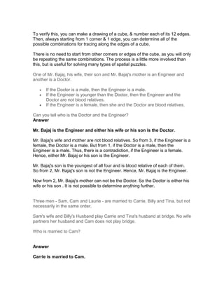 To verify this, you can make a drawing of a cube, & number each of its 12 edges.
Then, always starting from 1 corner & 1 edge, you can determine all of the
possible combinations for tracing along the edges of a cube.

There is no need to start from other corners or edges of the cube, as you will only
be repeating the same combinations. The process is a little more involved than
this, but is useful for solving many types of spatial puzzles.

One of Mr. Bajaj, his wife, their son and Mr. Bajaj's mother is an Engineer and
another is a Doctor.

   •   If the Doctor is a male, then the Engineer is a male.
   •   If the Engineer is younger than the Doctor, then the Engineer and the
       Doctor are not blood relatives.
   •   If the Engineer is a female, then she and the Doctor are blood relatives.

Can you tell who is the Doctor and the Engineer?
Answer

Mr. Bajaj is the Engineer and either his wife or his son is the Doctor.

Mr. Bajaj's wife and mother are not blood relatives. So from 3, if the Engineer is a
female, the Doctor is a male. But from 1, if the Doctor is a male, then the
Engineer is a male. Thus, there is a contradiction, if the Engineer is a female.
Hence, either Mr. Bajaj or his son is the Engineer.

Mr. Bajaj's son is the youngest of all four and is blood relative of each of them.
So from 2, Mr. Bajaj's son is not the Engineer. Hence, Mr. Bajaj is the Engineer.

Now from 2, Mr. Bajaj's mother can not be the Doctor. So the Doctor is either his
wife or his son . It is not possible to determine anything further.


Three men - Sam, Cam and Laurie - are married to Carrie, Billy and Tina, but not
necessarily in the same order.

Sam's wife and Billy's Husband play Carrie and Tina's husband at bridge. No wife
partners her husband and Cam does not play bridge.

Who is married to Cam?


Answer

Carrie is married to Cam.
 
