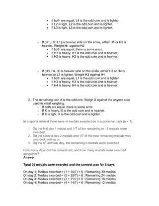 If both are equal, L4 is the odd coin and is lighter.
                    If L2 is light, L2 is the odd coin and is lighter.
                    If L3 is light, L3 is the odd coin and is lighter.



         o   If (H1, H2, L1) is heavier side on the scale, either H1 or H2 is
             heavier. Weight H1 against H2
                     If both are equal, there is some error.
                     If H1 is heavy, H1 is the odd coin and is heavier.
                     If H2 is heavy, H2 is the odd coin and is heavier.



         o   If (H3, H4, X) is heavier side on the scale, either H3 or H4 is
             heavier or L1 is lighter. Weight H3 against H4
                     If both are equal, L1 is the odd coin and is lighter.
                     If H3 is heavy, H3 is the odd coin and is heavier.
                     If H4 is heavy, H4 is the odd coin and is heavier.



   3. The remaining coin X is the odd one. Weigh X against the anyone coin
      used in initial weighing.
         o If both are equal, there is some error.
         o If X is heavy, X is the odd coin and is heavier.
         o If X is light, X is the odd coin and is lighter.

In a sports contest there were m medals awarded on n successive days (n > 1).

   1. On the first day 1 medal and 1/7 of the remaining m - 1 medals were
      awarded.
   2. On the second day 2 medals and 1/7 of the now remaining medals was
      awarded; and so on.
   3. On the nth and last day, the remaining n medals were awarded.

How many days did the contest last, and how many medals were awarded
altogether?
Answer

Total 36 medals were awarded and the contest was for 6 days.

On day 1: Medals awarded = (1 + 35/7) = 6 : Remaining 30 medals
On day 2: Medals awarded = (2 + 28/7) = 6 : Remaining 24 medals
On day 3: Medals awarded = (3 + 21/7) = 6 : Remaining 18 medals
On day 4: Medals awarded = (4 + 14/7) = 6 : Remaining 12 medals
 