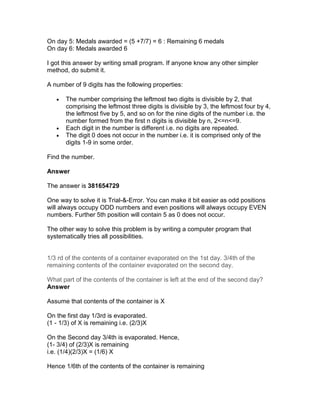 On day 5: Medals awarded = (5 +7/7) = 6 : Remaining 6 medals
On day 6: Medals awarded 6

I got this answer by writing small program. If anyone know any other simpler
method, do submit it.

A number of 9 digits has the following properties:

   •   The number comprising the leftmost two digits is divisible by 2, that
       comprising the leftmost three digits is divisible by 3, the leftmost four by 4,
       the leftmost five by 5, and so on for the nine digits of the number i.e. the
       number formed from the first n digits is divisible by n, 2<=n<=9.
   •   Each digit in the number is different i.e. no digits are repeated.
   •   The digit 0 does not occur in the number i.e. it is comprised only of the
       digits 1-9 in some order.

Find the number.

Answer

The answer is 381654729

One way to solve it is Trial-&-Error. You can make it bit easier as odd positions
will always occupy ODD numbers and even positions will always occupy EVEN
numbers. Further 5th position will contain 5 as 0 does not occur.

The other way to solve this problem is by writing a computer program that
systematically tries all possibilities.


1/3 rd of the contents of a container evaporated on the 1st day. 3/4th of the
remaining contents of the container evaporated on the second day.

What part of the contents of the container is left at the end of the second day?
Answer

Assume that contents of the container is X

On the first day 1/3rd is evaporated.
(1 - 1/3) of X is remaining i.e. (2/3)X

On the Second day 3/4th is evaporated. Hence,
(1- 3/4) of (2/3)X is remaining
i.e. (1/4)(2/3)X = (1/6) X

Hence 1/6th of the contents of the container is remaining
 