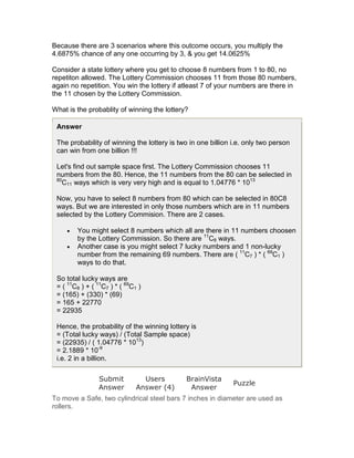 Because there are 3 scenarios where this outcome occurs, you multiply the
4.6875% chance of any one occurring by 3, & you get 14.0625%

Consider a state lottery where you get to choose 8 numbers from 1 to 80, no
repetiton allowed. The Lottery Commission chooses 11 from those 80 numbers,
again no repetition. You win the lottery if atleast 7 of your numbers are there in
the 11 chosen by the Lottery Commission.

What is the probablity of winning the lottery?

 Answer

 The probability of winning the lottery is two in one billion i.e. only two person
 can win from one billion !!!

 Let's find out sample space first. The Lottery Commission chooses 11
 numbers from the 80. Hence, the 11 numbers from the 80 can be selected in
 80
   C11 ways which is very very high and is equal to 1.04776 * 1013

 Now, you have to select 8 numbers from 80 which can be selected in 80C8
 ways. But we are interested in only those numbers which are in 11 numbers
 selected by the Lottery Commision. There are 2 cases.

     •   You might select 8 numbers which all are there in 11 numbers choosen
         by the Lottery Commission. So there are 11C8 ways.
     •   Another case is you might select 7 lucky numbers and 1 non-lucky
         number from the remaining 69 numbers. There are ( 11C7 ) * ( 69C1 )
         ways to do that.

 So total lucky ways are
 = ( 11C8 ) + ( 11C7 ) * ( 69C1 )
 = (165) + (330) * (69)
 = 165 + 22770
 = 22935

 Hence, the probability of the winning lottery is
 = (Total lucky ways) / (Total Sample space)
 = (22935) / ( 1.04776 * 1013)
 = 2.1889 * 10-9
 i.e. 2 in a billion.

                 Submit          Users        BrainVista
                                                              Puzzle
                 Answer        Answer (4)      Answer
To move a Safe, two cylindrical steel bars 7 inches in diameter are used as
rollers.
 