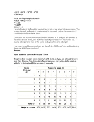 = 28*7 + 20*9 + 12*11 + 4*13
= 560 ways

Thus, the required probability is
= (896 + 560) / 4032
= 13/36
= 0.3611
itted ed
Here in England McDonald's has just launched a new advertising campaign. The
poster shows 8 McDonald's products and underneath claims there are 40312
combinations of the above items.

Given that the maximum number of items allowed is 8, and you are allowed to
have less than 8 items, and that the order of purchase does not matter (i.e.
buying a burger and fries is the same as buying fries and a burger)

How many possible combinations are there? Are McDonald's correct in claiming
there are 40312 combinations?
Answer

Total possible combinations are 12869.

It is given that you can order maximum of 8 items and you are allowed to have
less than 8 items. Also, the order of purchase does not matter. Let's create a
table for ordering total N items using X products.

            Items                             Products Used (X)
           Ordered
              (N)            1       2       3       4       5       6       7       8

                         1       1       -       -       -       -       -       -       -
                         2       1       1       -       -       -       -       -       -
                         3       1       2       1       -       -       -       -       -
                         4       1       3       3       1       -       -       -       -
                         5       1       4       6       4       1       -       -       -
                         6       1       5    10      10         5       1       -       -
                         7       1       6    15      20      15         6       1       -
                         8       1       7    21      35      35     21          7       1
                 Total (T)       8   28       56      70      56     28          8       1
         Ways to choose 8C1 8C2              8C3     8C4     8C5 8C6 8C7 8C8
 