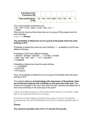 X products from
          8 products (W)
     Total combinations       64 784 3136 4900 3136 784               64     1
                  (T*W)

Thus, total possible combinations are
= 64 + 784 + 3136 + 4900 + 3136 + 784 + 64 + 1
= 12869
What are the chances that at least two out of a group of fifty people share the
same birthday?
SubmittedAnswer

The probability of atleast two out of a group of 50 people share the same
birthday is 97%

Probability of atleast two share the same birthday = 1 - probability of all 50 have
different birthdays

Probability of all 50 have different birthday
= 365/365 * 364/365 * 363/365 * ... * 317/365 * 316/365
= (365 * 364 * 363 * 362 * ... * 317 * 316)/36550
= 0.0296264

Probability of atleast two share the same birthday
= 1 - 0.0296264
= 0.9703735
= 97% approx.

Thus, the probability of atleast two out of a group of 50 people share the same
birthday is 97%

This explains why in a school/college with classrooms of 50 students, there
are at least two students with a birthday on the same day of the year. Also,
if there are 23 people in the room, then there are 50% chances that atleast two of
them have a birthday on the same day of the year!!!

A tank can be filled by pipe A in 30 minutes and by pipe B in 24 minutes. Outlet
pipe C can empty the full tank in X minutes.

If the tank is empty initially and if all the three pipes A, B and C are opened
simultaneously, the tank will NEVER be full. Give the maximal possible value of
X.
Answer

The maximum possible value of X is 13 minutes 20 seconds.
 