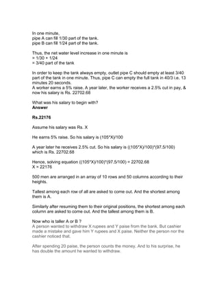 In one minute,
pipe A can fill 1/30 part of the tank.
pipe B can fill 1/24 part of the tank.

Thus, the net water level increase in one minute is
= 1/30 + 1/24
= 3/40 part of the tank

In order to keep the tank always empty, outlet pipe C should empty at least 3/40
part of the tank in one minute. Thus, pipe C can empty the full tank in 40/3 i.e. 13
minutes 20 seconds.
A worker earns a 5% raise. A year later, the worker receives a 2.5% cut in pay, &
now his salary is Rs. 22702.68

What was his salary to begin with?
Answer

Rs.22176

Assume his salary was Rs. X

He earns 5% raise. So his salary is (105*X)/100

A year later he receives 2.5% cut. So his salary is ((105*X)/100)*(97.5/100)
which is Rs. 22702.68

Hence, solving equation ((105*X)/100)*(97.5/100) = 22702.68
X = 22176

500 men are arranged in an array of 10 rows and 50 columns according to their
heights.

Tallest among each row of all are asked to come out. And the shortest among
them is A.

Similarly after resuming them to their original positions, the shortest among each
column are asked to come out. And the tallest among them is B.

Now who is taller A or B ?
A person wanted to withdraw X rupees and Y paise from the bank. But cashier
made a mistake and gave him Y rupees and X paise. Neither the person nor the
cashier noticed that.

After spending 20 paise, the person counts the money. And to his surprise, he
has double the amount he wanted to withdraw.
 