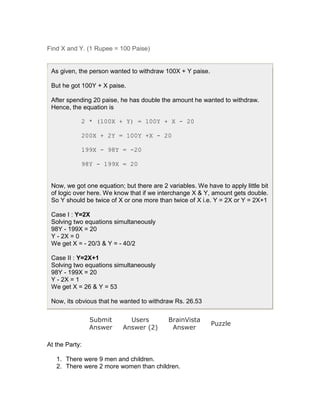 Find X and Y. (1 Rupee = 100 Paise)


 As given, the person wanted to withdraw 100X + Y paise.

 But he got 100Y + X paise.

 After spending 20 paise, he has double the amount he wanted to withdraw.
 Hence, the equation is

            2 * (100X + Y) = 100Y + X - 20

            200X + 2Y = 100Y +X - 20

            199X - 98Y = -20

            98Y - 199X = 20


 Now, we got one equation; but there are 2 variables. We have to apply little bit
 of logic over here. We know that if we interchange X & Y, amount gets double.
 So Y should be twice of X or one more than twice of X i.e. Y = 2X or Y = 2X+1

 Case I : Y=2X
 Solving two equations simultaneously
 98Y - 199X = 20
 Y - 2X = 0
 We get X = - 20/3 & Y = - 40/2

 Case II : Y=2X+1
 Solving two equations simultaneously
 98Y - 199X = 20
 Y - 2X = 1
 We get X = 26 & Y = 53

 Now, its obvious that he wanted to withdraw Rs. 26.53

                Submit       Users          BrainVista
                                                           Puzzle
                Answer     Answer (2)        Answer

At the Party:

   1. There were 9 men and children.
   2. There were 2 more women than children.
 