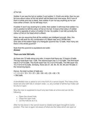 of his hat.

Soldier 4 can see the hat on soldier 2 and soldier 3. If both are white, then he can
be sure about colour of his hat which will be black and vice-versa. But if one of
them is white and one is black, then soldier 4 can not say anything as he can
have either of them. So he will keep mum.

If soldier 4 won't say anyhing for a while, then soldier 3 will know that soldier 4 is
not in position to tell the colour of hat on his hat. It means that colour of soldier
3's hat is opposite of colour of soldier 2's hat. So soldier 3 can tell correctly the
colour of hat on his head which is Black.

Here, we are assuming that all the soldiers are intelligent enough. Also, this
solution will work for any combination of 2 Black hats and 2 White hats.
One side of the bottom layer of a triangular pyramid has 12 balls. How many are
there in the whole pyramid?

Note that the pyramid is equilateral and solid.
Answer

There are total 364 balls.

As there are 12 balls along one side, it means that there are 12 layers of balls.
The top most layer has 1 ball. The second layer has 3 (1+2) balls. The third layer
has 6 (1+2+3) balls. The fourth layer has 10 (1+2+3+4) balls. The fifth layer has
15 (1+2+3+4+5) balls. Similarly, there are 21, 28, 36, 45, 55, 66 and 78 balls in
the remaining layers.

Hence, the total number of balls are
= 1 + 3 + 6 + 10 + 15 + 21 + 28 + 36 + 45 + 55 + 66 + 78
= 364 balls


A blindfolded man is asked to sit in the front of a carrom board. The holes of the
board are shut with lids in random order, i.e. any number of all the four holes can
be shut or open.

Now the man is supposed to touch any two holes at a time and can do the
following.

   •   Open the closed hole.
   •   Close the open hole.
   •   Let the hole be as it is.

After he has done it, the carrom board is rotated and again brought to some
position. The man is again not aware of what are the holes which are open or
 