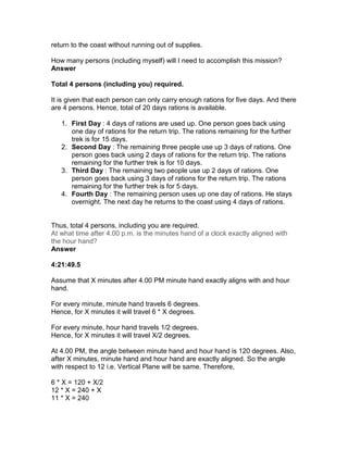 return to the coast without running out of supplies.

How many persons (including myself) will I need to accomplish this mission?
Answer

Total 4 persons (including you) required.

It is given that each person can only carry enough rations for five days. And there
are 4 persons. Hence, total of 20 days rations is available.

   1. First Day : 4 days of rations are used up. One person goes back using
      one day of rations for the return trip. The rations remaining for the further
      trek is for 15 days.
   2. Second Day : The remaining three people use up 3 days of rations. One
      person goes back using 2 days of rations for the return trip. The rations
      remaining for the further trek is for 10 days.
   3. Third Day : The remaining two people use up 2 days of rations. One
      person goes back using 3 days of rations for the return trip. The rations
      remaining for the further trek is for 5 days.
   4. Fourth Day : The remaining person uses up one day of rations. He stays
      overnight. The next day he returns to the coast using 4 days of rations.


Thus, total 4 persons, including you are required.
At what time after 4.00 p.m. is the minutes hand of a clock exactly aligned with
the hour hand?
Answer

4:21:49.5

Assume that X minutes after 4.00 PM minute hand exactly aligns with and hour
hand.

For every minute, minute hand travels 6 degrees.
Hence, for X minutes it will travel 6 * X degrees.

For every minute, hour hand travels 1/2 degrees.
Hence, for X minutes it will travel X/2 degrees.

At 4.00 PM, the angle between minute hand and hour hand is 120 degrees. Also,
after X minutes, minute hand and hour hand are exactly aligned. So the angle
with respect to 12 i.e. Vertical Plane will be same. Therefore,

6 * X = 120 + X/2
12 * X = 240 + X
11 * X = 240
 