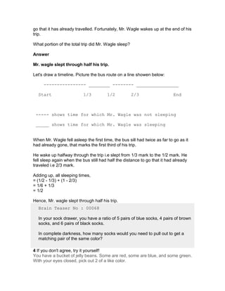go that it has already travelled. Fortunately, Mr. Wagle wakes up at the end of his
trip.

What portion of the total trip did Mr. Wagle sleep?

Answer

Mr. wagle slept through half his trip.

Let's draw a timeline. Picture the bus route on a line showen below:

     ---------------- ________ -------- ________________

  Start                    1/3          1/2           2/3                   End



 ----- shows time for which Mr. Wagle was not sleeping

 _____ shows time for which Mr. Wagle was sleeping


When Mr. Wagle fell asleep the first time, the bus sill had twice as far to go as it
had already gone, that marks the first third of his trip.

He wake up halfway through the trip i.e slept from 1/3 mark to the 1/2 mark. He
fell sleep again when the bus still had half the distance to go that it had already
traveled i.e 2/3 mark.

Adding up, all sleeping times,
= (1/2 - 1/3) + (1 - 2/3)
= 1/6 + 1/3
= 1/2

Hence, Mr. wagle slept through half his trip.
  Brain Teaser No : 00068

  In your sock drawer, you have a ratio of 5 pairs of blue socks, 4 pairs of brown
  socks, and 6 pairs of black socks.

  In complete darkness, how many socks would you need to pull out to get a
  matching pair of the same color?

4 If you don't agree, try it yourself!
You have a bucket of jelly beans. Some are red, some are blue, and some green.
With your eyes closed, pick out 2 of a like color.
 