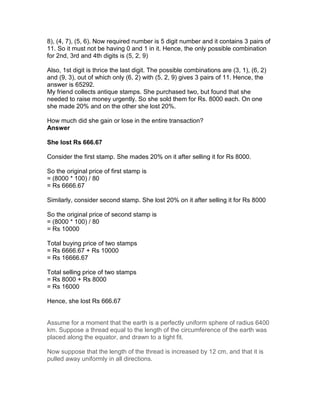 8), (4, 7), (5, 6). Now required number is 5 digit number and it contains 3 pairs of
11. So it must not be having 0 and 1 in it. Hence, the only possible combination
for 2nd, 3rd and 4th digits is (5, 2, 9)

Also, 1st digit is thrice the last digit. The possible combinations are (3, 1), (6, 2)
and (9, 3), out of which only (6, 2) with (5, 2, 9) gives 3 pairs of 11. Hence, the
answer is 65292.
My friend collects antique stamps. She purchased two, but found that she
needed to raise money urgently. So she sold them for Rs. 8000 each. On one
she made 20% and on the other she lost 20%.

How much did she gain or lose in the entire transaction?
Answer

She lost Rs 666.67

Consider the first stamp. She mades 20% on it after selling it for Rs 8000.

So the original price of first stamp is
= (8000 * 100) / 80
= Rs 6666.67

Similarly, consider second stamp. She lost 20% on it after selling it for Rs 8000

So the original price of second stamp is
= (8000 * 100) / 80
= Rs 10000

Total buying price of two stamps
= Rs 6666.67 + Rs 10000
= Rs 16666.67

Total selling price of two stamps
= Rs 8000 + Rs 8000
= Rs 16000

Hence, she lost Rs 666.67


Assume for a moment that the earth is a perfectly uniform sphere of radius 6400
km. Suppose a thread equal to the length of the circumference of the earth was
placed along the equator, and drawn to a tight fit.

Now suppose that the length of the thread is increased by 12 cm, and that it is
pulled away uniformly in all directions.
 