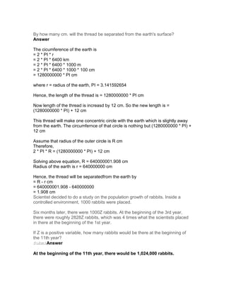By how many cm. will the thread be separated from the earth's surface?
Answer

The cicumference of the earth is
= 2 * PI * r
= 2 * PI * 6400 km
= 2 * PI * 6400 * 1000 m
= 2 * PI * 6400 * 1000 * 100 cm
= 1280000000 * PI cm

where r = radius of the earth, PI = 3.141592654

Hence, the length of the thread is = 1280000000 * PI cm

Now length of the thread is increasd by 12 cm. So the new length is =
(1280000000 * PI) + 12 cm

This thread will make one concentric circle with the earth which is slightly away
from the earth. The circumfernce of that circle is nothing but (1280000000 * PI) +
12 cm

Assume that radius of the outer circle is R cm
Therefore,
2 * PI * R = (1280000000 * PI) + 12 cm

Solving above equation, R = 640000001.908 cm
Radius of the earth is r = 640000000 cm

Hence, the thread will be separatedfrom the earth by
= R - r cm
= 640000001.908 - 640000000
= 1.908 cm
Scientist decided to do a study on the population growth of rabbits. Inside a
controlled environment, 1000 rabbits were placed.

Six months later, there were 1000Z rabbits. At the beginning of the 3rd year,
there were roughly 2828Z rabbits, which was 4 times what the scientists placed
in there at the beginning of the 1st year.

If Z is a positive variable, how many rabbits would be there at the beginning of
the 11th year?
SubmiAnswer

At the beginning of the 11th year, there would be 1,024,000 rabbits.
 
