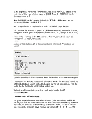 At the beginning, there were 1000 rabbits. Also, there were 4000 rabbits at the
beginning of third year which is equal to 2828Z. Thus, Z = 4000/2828 i.e. 1.414
(the square root of 2)

Note that 2828Z can be represented as 2000*Z*Z (Z=1.414), which can be
further simplified as 1000*Z*Z*Z*Z

Also, it is given that at the end of 6 months, there were 1000Z rabbits.

It is clear that the population growth is 1.414 times every six months i.e. 2 times
every year. After N years, the population would be 1000*(Z^(2N)) i.e. 1000*(2^N)

Thus, at the beginning of the 11th year (i.e. after 10 years), there would be
1000*(2^10) i.e. 1,024,000 rabbits.
tted
A class of 100 students. 24 of them are girls and 32 are not. Which base am I
using?


 Answer

 Let the base be X.

 Therefore
 (X*X + X*0 + 0) = (2*X +4) + (3*X + 2)
 X*X = 5*X + 6
 X*X - 5*X -6 = 0
 (X-6)(X+1) = 0

 Therefore base is 6

A man is stranded on a desert island. All he has to drink is a 20oz bottle of sprite.

To conserve his drink he decides that on the first day he will drink one oz and the
refill the bottle back up with water. On the 2nd day he will drink 2oz and refill the
bottle. On the 3rd day he will drink 3oz and so on...

By the time all the sprite is gone, how much water has he drunk?
SubmittAnswer

The man drunk 190oz of water.

It is given that the man has 20oz bottle of sprite. Also, he will drink 1oz on the
first day and refill the bottle with water, will drink 2oz on the second day and refill
the bottle, will drink 3oz on the third day and refill the bottle, and so on till 20th
day. Thus at the end of 20 days, he must have drunk (1 + 2 + 3 + 4 + ..... +18 +
 