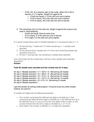 o   If (H3, H4, X) is heavier side on the scale, either H3 or H4 is
              heavier or L1 is lighter. Weight H3 against H4
                      If both are equal, L1 is the odd coin and is lighter.
                      If H3 is heavy, H3 is the odd coin and is heavier.
                      If H4 is heavy, H4 is the odd coin and is heavier.



   3. The remaining coin X is the odd one. Weigh X against the anyone coin
      used in initial weighing.
         o If both are equal, there is some error.
         o If X is heavy, X is the odd coin and is heavier.
         o If X is light, X is the odd coin and is lighter.

In a sports contest there were m medals awarded on n successive days (n > 1).

   1. On the first day 1 medal and 1/7 of the remaining m - 1 medals were
      awarded.
   2. On the second day 2 medals and 1/7 of the now remaining medals was
      awarded; and so on.
   3. On the nth and last day, the remaining n medals were awarded.

How many days did the contest last, and how many medals were awarded
altogether?
Answer

Total 36 medals were awarded and the contest was for 6 days.

On day 1: Medals awarded = (1 + 35/7) = 6 : Remaining 30 medals
On day 2: Medals awarded = (2 + 28/7) = 6 : Remaining 24 medals
On day 3: Medals awarded = (3 + 21/7) = 6 : Remaining 18 medals
On day 4: Medals awarded = (4 + 14/7) = 6 : Remaining 12 medals
On day 5: Medals awarded = (5 +7/7) = 6 : Remaining 6 medals
On day 6: Medals awarded 6

I got this answer by writing small program. If anyone know any other simpler
method, do submit it.

A number of 9 digits has the following properties:

   •   The number comprising the leftmost two digits is divisible by 2, that
       comprising the leftmost three digits is divisible by 3, the leftmost four by 4,
       the leftmost five by 5, and so on for the nine digits of the number i.e. the
       number formed from the first n digits is divisible by n, 2<=n<=9.
   •   Each digit in the number is different i.e. no digits are repeated.
 