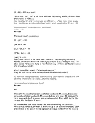 19 + 20) = 210oz of liquid.

Out of that 210oz, 20oz is the sprite which he had initially. Hence, he must have
drunk 190oz of water.ed
You have four 9's and you may use any of the (+, -, /, *) as many times as you
like. I want to see a mathematical expression which uses the four 9's to = 100

How many such expressions can you make?
Submitted
Answer

There are 5 such expressions.

99 + (9/9) = 100

(99/.99) = 100

(9/.9) * (9/.9) = 100

((9*9) + 9)/.9 = 100

(99-9)/.9 = 100
Two planes take off at the same exact moment. They are flying across the
Atlantic. One leaves New York and is flying to Paris at 500 miles per hour. The
other leaves Paris and is flying to New York at only 450 miles per hour ( because
of a strong head wind ).

Which one will be closer to Paris when they meet?
They will both be the same distance from Paris when they meet!!!

12 members were present at a board meeting. Each member shook hands with
all of the other members before & after the meeting.

How many hand shakes were there?
Answer

132

Think of it this way: the first person shakes hands with 11 people, the second
person also shakes hands with 11 people, but you only count 10, because the
hand shake with the first person was already counted. Then add 9 for the third
person, 8 for the fourth, & so on.

66 hand shakes took place before & 66 after the meeting, for a total of 132.
Arrange five planets such that 4 of them add up to 5th planet numerically. Each
of the letters of the planet should represent a unique number from the range 0 -
 
