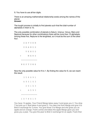 9. You have to use all ten digits.

There is an amazing mathematical relationship exists among the names of the
planet.
Answer

The tought process is initially to find planets such that the total number of
alphabets in them is 10.

The only possible combination of planets is Saturn, Uranus, Venus, Mars and
Neptune because for other combinations there will be more than 10 alphabets.
Among these five, Neptune is the lenghtiest, so it must be the sum of the other
four.

             S A T U R N

             U R A N U S

               V E N U S

       +         M A R S

           --------------

           N E P T U N E


Now the only possible value for N is 1. By finding the value for S, we can reach
the result:

             3 5 8 6 9 1

             6 9 5 1 6 3

               2 0 1 6 3

       +         4 5 9 3

           --------------

           1 0 7 8 6 1 0

You have 14 apples. Your Friend Marge takes away 3 and gives you 2. You drop
7 but pick up 4. Bret takes 4 and gives 5. You take one from Marge and give it to
Bret in exchange for 3 more. You give those 3 to Marge and she gives you an
apple and an orange. Frank comes and takes the apple Marge gave you and
gives you a pear. You give the pear to Bret in exchange for an apple. Frank then
 