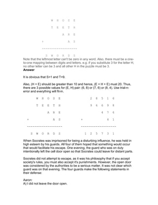 W       H       O   S   E

                       T       E       E   T   H

                                       A   R   E

              +                            A   S

              -------------------

                 S W O R D S
Note that the leftmost letter can't be zero in any word. Also, there must be a one-
to-one mapping between digits and letters. e.g. if you substitute 3 for the letter H,
no other letter can be 3 and all other H in the puzzle must be 3.
Answer

It is obvious that S=1 and T=9.

Also, (H + E) should be greater than 10 and hence, (E + H + E) must 20. Thus,
there are 3 possible values for (E, H) pair: (6, 8) or (7, 6) or (8, 4). Use trial-n-
error and everything will fit-in.

          W   H    O       S       E                       2   8   5   1   6

          T   E    E       T       H                       9   6   6   9   8

                   A       R       E                               4   7   6

  +                        A       S               +                   4   1

  -------------------                              -------------------

      S   W   O    R       D       S                   1   2   5   7   3   1

When Socrates was imprisoned for being a disturbing influence, he was held in
high esteem by his guards. All four of them hoped that something would occur
that would facilitate his escape. One evening, the guard who was on duty
intentionally left the cell door open so that Socrates could leave for distant parts.

Socrates did not attempt to escape, as it was his philosophy that if you accept
society's rules, you must also accept it's punishments. However, the open door
was considered by the authorities to be a serious matter. It was not clear which
guard was on that evening. The four guards make the following statements in
their defense:

Aaron:
A) I did not leave the door open.
 