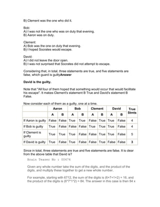 B) Clement was the one who did it.

Bob:
A) I was not the one who was on duty that evening.
B) Aaron was on duty.

Clement:
A) Bob was the one on duty that evening.
B) I hoped Socrates would escape.

David:
A) I did not leave the door open.
B) I was not surprised that Socrates did not attempt to escape.

Considering that, in total, three statements are true, and five statements are
false, which guard is guiltyAnswer

David is the guilty.

Note that "All four of them hoped that something would occur that would facilitate
his escape". It makes Clement's statement B True and David's statement B
False.

Now consider each of them as a guilty, one at a time.
                       Aaron            Bob        Clement         David       True
                                                                               Stmts
                       A     B      A         B    A       B      A      B
If Aaron is guilty False False True       True    False True True      False      4
If Bob is guilty     True   False False False True       True True     False      4
If Clement is
                     True   True   True   False False True True        False      5
guilty
If David is guilty   True   False True    False False True False False            3

Since in total, three statements are true and five statements are false. It is clear
from the above table that David is?
   Brain Teaser No : 00474

   Given any whole number take the sum of the digits, and the product of the
   digits, and multiply these together to get a new whole number.

   For example, starting with 6712, the sum of the digits is (6+7+1+2) = 16, and
   the product of the digits is (6*7*1*2) = 84. The answer in this case is then 84 x
 