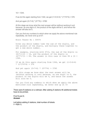 16 = 1344.

  If we do this again starting from 1344, we get (1+3+4+4) * (1*3*4*4) = 576

  And yet again (5+7+6) * (5*7*6) = 3780

  At this stage we know what the next answer will be (without working it out)
  because, as one digit is 0, the product of the digits will be 0, and hence the
  answer will also be 0.

  Can you find any numbers to which when we apply the above mentioned rule
  repeatedly, we never end up at 0?

  Brain Teaser No : 00474

  Given any whole number take the sum of the digits, and
  the product of the digits, and multiply these together to
  get a new whole number.

  For example, starting with 6712, the sum of the digits is
  (6+7+1+2) = 16, and the product of the digits is
  (6*7*1*2) = 84. The answer in this case is then 84 x 16 =
  1344.

  If we do this again starting from 1344, we get (1+3+4+4)
  * (1*3*4*4) = 576

  And yet again (5+7+6) * (5*7*6) = 3780

  At this stage we know what the next answer will be
  (without working it out) because, as one digit is 0, the
  product of the digits will be 0, and hence the answer
  will also be 0.

  Can you find any numbers to which when we apply the above
  mentioned rule repeatedly, we never end up at 0?

There were N stations on a railroad. After adding X stations 46 additional tickets
have to be printed.

Find N and X.
Answer

Let before adding X stations, total number of tickets
t = N(N-1)
 
