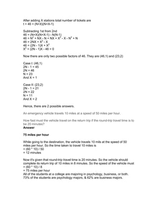 After adding X stations total number of tickets are
t + 46 = (N+X)(N+X-1)

Subtracting 1st from 2nd
46 = (N+X)(N+X-1) - N(N-1)
46 = N2 + NX - N + NX + X2 - X - N2 + N
46 = 2NX + X2 - X
46 = (2N - 1)X + X2
X2 + (2N - 1)X - 46 = 0

Now there are only two possible factors of 46. They are (46,1) and (23,2)

Case I: (46,1)
2N - 1 = 45
2N = 46
N = 23
And X = 1

Case II: (23,2)
2N - 1 = 21
2N = 22
N = 11
And X = 2

Hence, there are 2 possible answers.

An emergency vehicle travels 10 miles at a speed of 50 miles per hour.

How fast must the vehicle travel on the return trip if the round-trip travel time is to
be 20 minutes?
Answer

75 miles per hour

While going to the destination, the vehicle travels 10 mils at the speed of 50
miles per hour. So the time taken to travel 10 miles is
= (60 * 10) / 50
= 12 minutes

Now it's given that round-trip travel time is 20 minutes. So the vehicle should
complete its return trip of 10 miles in 8 minutes. So the speed of the vehicle must
= (60 * 10) / 8
= 75 miles per hour
All of the students at a college are majoring in psychology, business, or both.
73% of the students are psychology majors, & 62% are business majors.
 