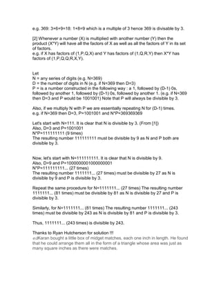 e.g. 369: 3+6+9=18: 1+8=9 which is a multiple of 3 hence 369 is divisable by 3.

[2] Whenever a number (X) is multiplied with another number (Y) then the
product (X*Y) will have all the factors of X as well as all the factors of Y in its set
of factors.
e.g. if X has factors of (1,P,Q,X) and Y has factors of (1,Q,R,Y) then X*Y has
factors of (1,P,Q,Q,R,X,Y).


Let
N = any series of digits (e.g. N=369)
D = the number of digits in N (e.g. if N=369 then D=3)
P = is a number constructed in the following way : a 1, followed by (D-1) 0s,
followed by another 1, followed by (D-1) 0s, followed by another 1. (e.g. if N=369
then D=3 and P would be 1001001) Note that P will always be divisible by 3.

Also, if we multiply N with P we are essentially repeating N for (D-1) times.
e.g. if N=369 then D=3, P=1001001 and N*P=369369369

Let's start with N=111. It is clear that N is divisible by 3. (From [1])
Also, D=3 and P=1001001
N*P=111111111 (9 times)
The resulting number 111111111 must be divisible by 9 as N and P both are
divisible by 3.


Now, let's start with N=111111111. It is clear that N is divisible by 9.
Also, D=9 and P=1000000001000000001
N*P=111111111... (27 times)
The resulting number 1111111... (27 times) must be divisible by 27 as N is
divisible by 9 and P is divisible by 3.

Repeat the same procedure for N=1111111... (27 times) The resulting number
1111111... (81 times) must be divisible by 81 as N is divisible by 27 and P is
divisible by 3.

Similarly, for N=1111111... (81 times) The resulting number 1111111... (243
times) must be divisible by 243 as N is divisible by 81 and P is divisible by 3.

Thus, 1111111... (243 times) is divisible by 243.

Thanks to Ryan Hutcherson for solution !!!
edKaran bought a little box of midget matches, each one inch in length. He found
that he could arrange them all in the form of a triangle whose area was just as
many square inches as there were matches.
 