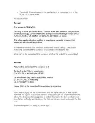 •   The digit 0 does not occur in the number i.e. it is comprised only of the
       digits 1-9 in some order.

Find the number.

Answer

The answer is 381654729

One way to solve it is Trial-&-Error. You can make it bit easier as odd positions
will always occupy ODD numbers and even positions will always occupy EVEN
numbers. Further 5th position will contain 5 as 0 does not occur.

The other way to solve this problem is by writing a computer program that
systematically tries all possibilities

1/3 rd of the contents of a container evaporated on the 1st day. 3/4th of the
remaining contents of the container evaporated on the second day.

What part of the contents of the container is left at the end of the second day?



Answer

Assume that contents of the container is X

On the first day 1/3rd is evaporated.
(1 - 1/3) of X is remaining i.e. (2/3)X

On the Second day 3/4th is evaporated. Hence,
(1- 3/4) of (2/3)X is remaining
i.e. (1/4)(2/3)X = (1/6) X

Hence 1/6th of the contents of the container is remaining


Vipul was studying for his examinations and the lights went off. It was around
1:00 AM. He lighted two uniform candles of equal length but one thicker than the
other. The thick candle is supposed to last six hours and the thin one two hours
less. When he finally went to sleep, the thick candle was twice as long as the thin
one.

For how long did Vipul study in candle light?
 