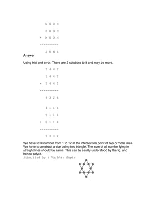 N O O N

                S O O N

            +   M O O N

            ----------

                J U N E
Answer

Using trial and error. There are 2 solutions to it and may be more.

                2 4 4 2

                1 4 4 2

            +   5 4 4 2

            ----------

                9 3 2 6


                4 1 1 4

                5 1 1 4

            +   0 1 1 4

            ----------

                9 3 4 2

We have to fill number from 1 to 12 at the intersection point of two or more lines.
We have to construct a star using two triangle. The sum of all number lying in
straight lines should be same. This can be easilty understood by the fig. and
hence solved.
Submitted by : Vaibhav Gupta
 