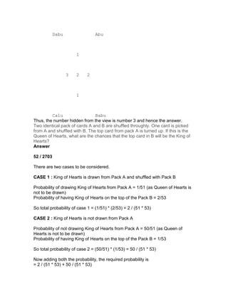 Dabu                 Abu



                       1



                   3   2     2



                       1



         Calu                  Babu
Thus, the number hidden from the view is number 3 and hence the answer.
Two identical pack of cards A and B are shuffled throughly. One card is picked
from A and shuffled with B. The top card from pack A is turned up. If this is the
Queen of Hearts, what are the chances that the top card in B will be the King of
Hearts?
Answer

52 / 2703

There are two cases to be considered.

CASE 1 : King of Hearts is drawn from Pack A and shuffled with Pack B

Probability of drawing King of Hearts from Pack A = 1/51 (as Queen of Hearts is
not to be drawn)
Probability of having King of Hearts on the top of the Pack B = 2/53

So total probability of case 1 = (1/51) * (2/53) = 2 / (51 * 53)

CASE 2 : King of Hearts is not drawn from Pack A

Probability of not drawing King of Hearts from Pack A = 50/51 (as Queen of
Hearts is not to be drawn)
Probability of having King of Hearts on the top of the Pack B = 1/53

So total probability of case 2 = (50/51) * (1/53) = 50 / (51 * 53)

Now adding both the probability, the required probability is
= 2 / (51 * 53) + 50 / (51 * 53)
 