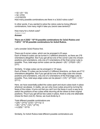 = 52 / (51 * 53)
= 52 / 2703
= 0.0192378
How many possible combinations are there in a 3x3x3 rubics cube?

In other words, if you wanted to solve the rubics cube by trying different
combinations, how many might it take you (worst case senerio)?

How many for a 4x4x4 cube?
Submitted
Answer

There are 4.3252 * 10^19 possible combinations for 3x3x3 Rubics and
7.4012 * 10^45 possible combinations for 4x4x4 Rubics.


Let's consider 3x3x3 Rubics first.

There are 8 corner cubes, which can be arranged in 8! ways.
Each of these 8 cubes can be turned in 3 different directions, so there are 3^8
orientations altogether. But if you get all but one of the corner cube into chosen
positions and orientations, only one of 3 orientations of the final corner cube is
possible. Thus, total ways corner cubes can be placed = (8!) * (3^8)/8 = (8!) *
(3^7)

Similarly, 12 edge cubes can be arranged in 12! ways.
Each of these 12 cubes can be turned in 2 different directions, so there are 2^12
orientations altogether. But if you get all but one of the edge cube into chosen
positions and orientations, only one of 2 orientations of the final edge cube is
possible. Thus, total ways edge cubes can be placed = (12!) * (2^12)/2 = (12!) *
(2^11)

Here, we have essentially pulled the cubes apart and stuck cubes back in place
wherever we please. In reality, we can only move cubes around by turning the
faces of the cubes. It turns out that you can't turn the faces in such a way as to
switch the positions of two cubes while returning all the others to their original
positions. Thus if you get all but two cubes in place, there is only one attainable
choice for them (not 2!). Hence, we must divide by 2.

Total different possible combinations are
= [(8!) * (3^7)] * [(12!) * (2^11)] / 2
= (8!) * (3^7) * (12!) * (2^10)
= 4.3252 * 10^19


Similarly, for 4x4x4 Rubics total different possible combinations are
 