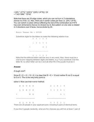 = [(8!) * (3^7)] * [(24!)] * [(24!) / (4!^6)] / 24
= 7.4011968 * 10^45

Note that there are 24 edge cubes, which you can not turn in 2 orientations
(hence no 2^24 / 2). Also, there are 4 center cubes per face i.e. (24!) / (4!^6).
You can switch 2 cubes without affecting the rest of the combination as 4*4*4
has even dimensions (hence no division by 2). But pattern on one side is rotated
in 4 directions over 6 faces, hence divide by 24.

   Brain Teaser No : 00528

   Substitute digits for the letters to make the following relation true.
                          N E V E R

                           L    E    A    V   E

                      +                   M   E

                      -----------------

                         A L O N E
   Note that the leftmost letter can't be zero in any word. Also, there must be a
   one-to-one mapping between digits and letters. e.g. if you substitute 3 for the
   letter M, no other letter can be 3 and all other M in the puzzle must be 3.

Answer

A tough one!!!

Since R + E + E = 10 + E, it is clear that R + E = 10 and neither R nor E is equal
to 0 or 5. This is the only entry point to

solve it. Now use trial-n-error method.

        N   E    V    E    R                         2   1   4   1   9

        L   E    A    V    E                         3   1   5   4   1

   +                  M    E                    +                6   1

   -----------------                            -----------------

      A L O N E                               5 3 0 2 1
There are 20 people in your applicant pool, including 5 pairs of identical twins.

If you hire 5 people randomly, what are the chances you will hire at least 1 pair of
 