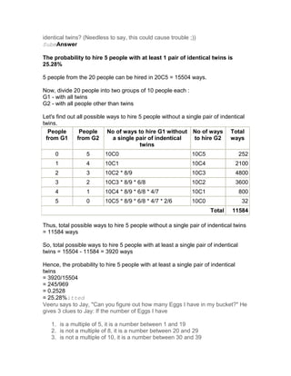 identical twins? (Needless to say, this could cause trouble ;))
SubmAnswer

The probability to hire 5 people with at least 1 pair of identical twins is
25.28%

5 people from the 20 people can be hired in 20C5 = 15504 ways.

Now, divide 20 people into two groups of 10 people each :
G1 - with all twins
G2 - with all people other than twins

Let's find out all possible ways to hire 5 people without a single pair of indentical
twins.
  People        People      No of ways to hire G1 without No of ways Total
 from G1       from G2        a single pair of indentical      to hire G2      ways
                                         twins
     0            5       10C0                                10C5                   252
     1            4       10C1                                10C4               2100
     2            3       10C2 * 8/9                          10C3               4800
     3            2       10C3 * 8/9 * 6/8                    10C2               3600
     4            1       10C4 * 8/9 * 6/8 * 4/7              10C1                   800
     5            0       10C5 * 8/9 * 6/8 * 4/7 * 2/6        10C0                    32
                                                                      Total    11584

Thus, total possible ways to hire 5 people without a single pair of indentical twins
= 11584 ways

So, total possible ways to hire 5 people with at least a single pair of indentical
twins = 15504 - 11584 = 3920 ways

Hence, the probability to hire 5 people with at least a single pair of indentical
twins
= 3920/15504
= 245/969
= 0.2528
= 25.28%itted
Veeru says to Jay, "Can you figure out how many Eggs I have in my bucket?" He
gives 3 clues to Jay: If the number of Eggs I have

   1. is a multiple of 5, it is a number between 1 and 19
   2. is not a multiple of 8, it is a number between 20 and 29
   3. is not a multiple of 10, it is a number between 30 and 39
 