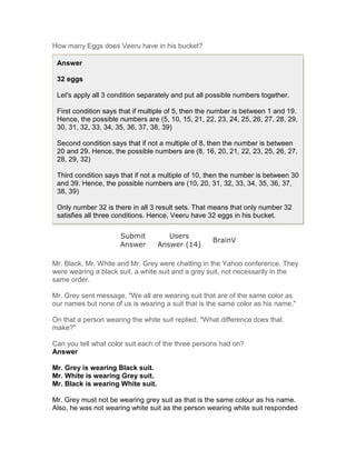 How many Eggs does Veeru have in his bucket?

 Answer

 32 eggs

 Let's apply all 3 condition separately and put all possible numbers together.

 First condition says that if multiple of 5, then the number is between 1 and 19.
 Hence, the possible numbers are (5, 10, 15, 21, 22, 23, 24, 25, 26, 27, 28, 29,
 30, 31, 32, 33, 34, 35, 36, 37, 38, 39)

 Second condition says that if not a multiple of 8, then the number is between
 20 and 29. Hence, the possible numbers are (8, 16, 20, 21, 22, 23, 25, 26, 27,
 28, 29, 32)

 Third condition says that if not a multiple of 10, then the number is between 30
 and 39. Hence, the possible numbers are (10, 20, 31, 32, 33, 34, 35, 36, 37,
 38, 39)

 Only number 32 is there in all 3 result sets. That means that only number 32
 satisfies all three conditions. Hence, Veeru have 32 eggs in his bucket.

                      Submit          Users
                                                    BrainV
                      Answer       Answer (14)

Mr. Black, Mr. White and Mr. Grey were chatting in the Yahoo conference. They
were wearing a black suit, a white suit and a grey suit, not necessarily in the
same order.

Mr. Grey sent message, "We all are wearing suit that are of the same color as
our names but none of us is wearing a suit that is the same color as his name."

On that a person wearing the white suit replied, "What difference does that
make?"

Can you tell what color suit each of the three persons had on?
Answer

Mr. Grey is wearing Black suit.
Mr. White is wearing Grey suit.
Mr. Black is wearing White suit.

Mr. Grey must not be wearing grey suit as that is the same colour as his name.
Also, he was not wearing white suit as the person wearing white suit responded
 