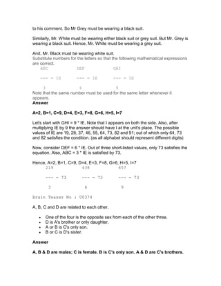 to his comment. So Mr Grey must be wearing a black suit.

Similarly, Mr. White must be wearing either black suit or grey suit. But Mr. Grey is
wearing a black suit. Hence, Mr. White must be wearing a grey suit.

And, Mr. Black must be wearing white suit.
Substitute numbers for the letters so that the following mathematical expressions
are correct.
    ABC               DEF                   GHI

    --- = IE            --- = IE            --- = IE

     3                6                 9
Note that the same number must be used for the same letter whenever it
appears.
Answer

A=2, B=1, C=9, D=4, E=3, F=8, G=6, H=5, I=7

Let's start with GHI = 9 * IE. Note that I appears on both the side. Also, after
multiplying IE by 9 the answer should have I at the unit's place. The possible
values of IE are 19, 28, 37, 46, 55, 64, 73, 82 and 91; out of which only 64, 73
and 82 satisfies the condition. (as all alphabet should represent different digits)

Now, consider DEF = 6 * IE. Out of three short-listed values, only 73 satisfies the
equation. Also, ABC = 3 * IE is satisfied by 73.

Hence, A=2, B=1, C=9, D=4, E=3, F=8, G=6, H=5, I=7
     219               438               657

       --- = 73            --- = 73            --- = 73

        3                   6                   9

Brain Teaser No : 00374

A, B, C and D are related to each other.

   •   One of the four is the opposite sex from each of the other three.
   •   D is A's brother or only daughter.
   •   A or B is C's only son.
   •   B or C is D's sister.

Answer

A, B & D are males; C is female. B is C's only son. A & D are C's brothers.
 