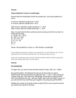 Answer

Vipul studied for 3 hours in candle light.

Assume that the initial lenght of both the candle was L and Vipul studied for X
hours.

In X hours, total thick candle burnt = XL/6
In X hours, total thin candle burnt = XL/4

After X hours, total thick candle remaining = L - XL/6
After X hours, total thin candle remaining = L - XL/4

Also, it is given that the thick candle was twice as long as the thin one when he
finally went to sleep.
(L - XL/6) = 2(L - XL/4)
(6 - X)/6 = (4 - X)/2
(6 - X) = 3*(4 - X)
6 - X = 12 - 3X
2X = 6
X=3

Hence, Vipul studied for 3 hours i.e. 180 minutes in candle light.


If you started a business in which you earned Rs.1 on the first day, Rs.3 on the
second day, Rs.5 on the third day, Rs.7 on the fourth day, & so on.

How much would you have earned with this business after 50 years (assuming
there are exactly 365 days in every year)?

Answer

Rs.333,062,500

To begin with, you want to know the total number of days: 365 x 50 = 18250.

By experimentation, the following formula can be discovered, & used to
determine the amount earned for any particular day: 1 + 2(x-1), with x being the
number of the day. Take half of the 18250 days, & pair them up with the other
half in the following way: day 1 with day 18250, day 2 with day 18249, & so on, &
you will see that if you add these pairs together, they always equal Rs.36500.

Multiply this number by the total number of pairs (9125), & you have the amount
you would have earned in 50 years.
 