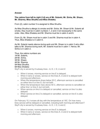 Answer

The cabins from left to right (1-6) are of Mr. Solanki, Mr. Sinha, Mr. Shaan,
Mr. Sharma, Miss Shudha and Miss Shalaka.

From (2), cabin number 5 is assigned to Miss Shudha.

As Miss Shudha is allergic to smoke and Mr. Sinha, Mr. Shaan & Mr. Solanki all
smoke, they must be in cabin numbers 1, 2 and 3 not necessarily in the same
order. Also, Miss Shalaka and Mr. Sharma must be in cabin 4 and 6.

From (3), Mr. Shaan must be in cabin 3 and Mr. Sharma must be in cabin 4.
Thus, Miss Shalaka is in cabin 6.

As Mr. Solanki needs silence during work and Mr. Shaan is in cabin 3 who often
talks to Mr. Sharma during work, Mr. Solanki must be in cabin 1. Hence, Mr.
Sinha is in cabin 2.

Thus, the cabins numbers are
1# Mr. Solanki,
2# Mr. Sinha,
3# Mr. Shaan,
4# Mr. Sharma,
5# Miss Shudha,
6# Miss Shalaka
SkyFi city is served by 6 subway lines - A, E, I, O, U and Z.

   •   When it snows, morning service on line E is delayed.
   •   When it rains or snows, service on the lines A, U and Z is delayed both
       morning and afternoon.
   •   When the temperature drops below 20 C, afternoon service is cancelled
       on either line A or line O, but not both.
   •   When the temperature rises above 40 C, afternoon service is cancelled on
       either line I or line Z, but not both.
   •   When service on line A is delayed or cancelled, service on line I is also
       delayed.
   •   When service on line Z is delayed or cancelled, service on line E is also
       delayed.

On February 10, it snows all day with the temperature at 18C. On how many
lines service will be delayed or cancelled, including both morning and afternoon?
SkyFi city is served by 6 subway lines - A, E, I, O, U and Z.

   •   When it snows, morning service on line E is delayed.
   •   When it rains or snows, service on the lines A, U and Z is delayed both
       morning and afternoon.
 
