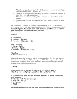 •   When the temperature drops below 20 C, afternoon service is cancelled
       on either line A or line O, but not both.
   •   When the temperature rises above 40 C, afternoon service is cancelled on
       either line I or line Z, but not both.
   •   When service on line A is delayed or cancelled, service on line I is also
       delayed.
   •   When service on line Z is delayed or cancelled, service on line E is also
       delayed.

On February 10, it snows all day with the temperature at 18C. On how many
lines service will be delayed or cancelled, including both morning and afternoon?
In a certain game, if 2 wixsomes are worth 3 changs, and 4 changs are worth 1
plut, then 6 plutes are worth how many wixsomes?

Answer

It is given that
2 wixsomes = 3 changs
8 wixsomes = 12 changs ----- (I)

Also, given that
4 changs = 1 plut
12 changs = 3 plutes
8 wixsomes = 3 plutes ----- From (I)

Therefore,
6 plutes = 16 wixsomes

In a certain year, the number of girls who graduated from City High School was
twice the number of boys. If 3/4 of the girls and 5/6 of the boys went to college
immediately after graduation, what fraction of the graduates that year went to
college immediately after graduation?

Answer

Assume that number of boys graduated from City High School = B
Therefore, number of girls graduated from City High School = 2*B

It is given that 3/4 of the girls and 5/6 of the boys went to college immediately
after graduation.
Hence, total students went to college
= (3/4)(2*B) + (5/6)(B)
= B * (3/2 + 5/6)
= (7/3)B

Fraction of the graduates that year went to college immediately after graduation
 