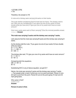 = [(7/3)B] / [3*B]
= 7/9

Therefore, the answer is 7/9

A mule and a donkey were carrying full sacks on their backs.

The mule started complaining that his load was too heavy. The donkey said to
him "Why are you complaining? If you gave me one of your sacks I'd have
double what you have and if I give you one of my sacks we'd have an even
amount."

How many sacks were each of them carrying? Give the minimal possible answer.
SubmittAnswer

The mule was carrying 5 sacks and the donkey was carrying 7 sacks.

Let's assume that the mule was carrying M sacks and the donkey was carrying D
sacks.

As the donkey told the mule, "If you gave me one of your sacks I'd have double
what you have."
D + 1 = 2 * (M-1)
D + 1 = 2M - 2
D = 2M - 3

The donkey also said, "If I give you one of my sacks we'd have an even amount."
D-1=M+1
D=M+2

Comparing both the equations,
2M - 3 = M + 2
M=5

Substituting M=5 in any of above equation, we get D=7

Hence, the mule was carrying 5 sacks and the donkey was carrying 7 sacks.
edTwo people enter a race in whick you run to a point and back. Person A runs
20 mph to and from the point. Person B runs to the point going 10 mph and 30
mph going back.

Who came in first?
Submitted
Answer

Person A came in first.
 