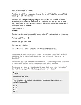 sons, to be divided as follows:

First Son to get 1/2 of the camels Second Son to get 1/3rd of the camels Third
Son to get 1/9th of the camels.

The sons are sitting there trying to figure out how this can possibly be done,
when a very old wise man goes riding by. They stop him and ask him to help
them solve their problem. Without hesitation he divides the camels properly and
continues riding on his way.

How did he do it?
Answer

The old man temporarily added his camel to the 17, making a total of 18 camels.

First son got 1/2 of it = 9

Second son got 1/3 of it = 6

Third son got 1/9 of it = 2

For a total of 17. He then takes his camel back and rides away......


There were two men standing on a street. The one says to the other, "I have 3
daughters, the product of their ages is 36. What is the age of the OLDEST
daughter?"

The second guy says, "I need more information." So, the first guy says, "The sum
of their ages is equal to the address of the house across the street."

The second guy looks at the address and says, "I still need more information."
So, the first guy says, "My oldest daughter wears a red dress."

 Answer

 The answer is 9 years.

 First you need to find all the possible sets of three numbers that when
 multiplied equals 36:

 1 1 36
 1 2 18
 1 3 12
 149
 