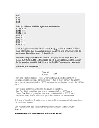 166
 229
 236
 334

 Then you add the numbers together to find the sum
 1 1 36 = 38
 1 2 18 = 21
 1 3 12 = 16
 1 4 9 = 14
 1 6 6 = 13
 2 2 9 = 13
 2 3 6 = 11
 3 3 4 = 10

 Even though we don't know the address the guy knows it. For him to need
 more information that means that at least two of the sets of numbers has the
 same sum. Two of them do, 1 6 6 and 2 2 9.

 When the first guy said that his OLDEST daugher wears a red dress that
 meant that there had to be the oldest. So 1 6 6 can't possibly be the answer.
 So the possible possiblity is 2 2 9 and the OLDEST daughter is 9 years old.

 Therefore, the answer is 9.

                               Submit
                                            User
                               Answer
There are 3 colored boxes - Red, Green and Blue. Each box contains 2
envelopes. Each envelope contains money - two of them contain Rs. 25000
each, two of them contain Rs. 15000 each and remaining two contain Rs. 10000
each.

There is one statement written on the cover of each box.
* Red Box: Both, a red box and a blue box contain Rs. 10000 each.
* Green Box: Both, a green box and a red box contain Rs. 25000 each.
* Blue Box: Both, a blue box and a green box contain Rs. 15000 each.

Only one of the above 3 statements is true and the corresponding box contains
the maximum amount.

Can you tell which box contains the maximum amount and how much?
Answer

Blue box contains the maximum amount Rs. 40000
 