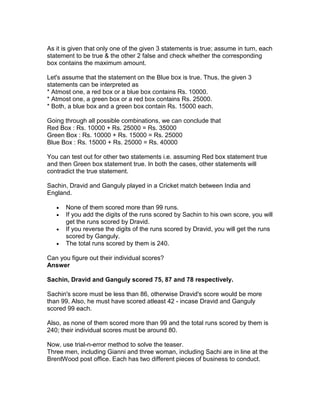 As it is given that only one of the given 3 statements is true; assume in turn, each
statement to be true & the other 2 false and check whether the corresponding
box contains the maximum amount.

Let's assume that the statement on the Blue box is true. Thus, the given 3
statements can be interpreted as
* Atmost one, a red box or a blue box contains Rs. 10000.
* Atmost one, a green box or a red box contains Rs. 25000.
* Both, a blue box and a green box contain Rs. 15000 each.

Going through all possible combinations, we can conclude that
Red Box : Rs. 10000 + Rs. 25000 = Rs. 35000
Green Box : Rs. 10000 + Rs. 15000 = Rs. 25000
Blue Box : Rs. 15000 + Rs. 25000 = Rs. 40000

You can test out for other two statements i.e. assuming Red box statement true
and then Green box statement true. In both the cases, other statements will
contradict the true statement.

Sachin, Dravid and Ganguly played in a Cricket match between India and
England.

   •   None of them scored more than 99 runs.
   •   If you add the digits of the runs scored by Sachin to his own score, you will
       get the runs scored by Dravid.
   •   If you reverse the digits of the runs scored by Dravid, you will get the runs
       scored by Ganguly.
   •   The total runs scored by them is 240.

Can you figure out their individual scores?
Answer

Sachin, Dravid and Ganguly scored 75, 87 and 78 respectively.

Sachin's score must be less than 86, otherwise Dravid's score would be more
than 99. Also, he must have scored atleast 42 - incase Dravid and Ganguly
scored 99 each.

Also, as none of them scored more than 99 and the total runs scored by them is
240; their individual scores must be around 80.

Now, use trial-n-error method to solve the teaser.
Three men, including Gianni and three woman, including Sachi are in line at the
BrentWood post office. Each has two different pieces of business to conduct.
 