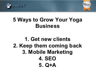5 Ways to Grow Your Yoga
Business
1. Get new clients
2. Keep them coming back
3. Mobile Marketing
4. SEO
5. Q+A
 