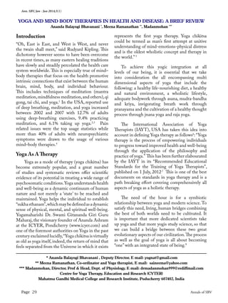 Ann. SBV, Jan - Jun 2014;3(1)
Page 29 Annals of SBV
Introduction
“Oh, East is East, and West is West, and never
the twain shall meet,” said Rudyard Kipling. This
dichotomy however seems to have been overcome
in recent times, as many eastern healing traditions
have slowly and steadily percolated the health care
system worldwide. This is especially true of mind–
body therapies that focus on the health promotive
intrinsic connections that exist between the human
brain, mind, body, and individual behaviour.
This includes techniques of meditation (mantra
meditation,mindfulness meditation,and others),qi
gong, tai chi, and yoga.1
In the USA, reported use
of deep breathing, meditation, and yoga increased
between 2002 and 2007 with 12.7% of adults
using deep-breathing exercises, 9.4% practicing
meditation, and 6.1% taking up yoga.2,3
Pain
related issues were the top usage statistics while
more than 40% of adults with neuropsychiatric
symptoms were drawn to the usage of various
mind–body therapies.4
Yoga As A Therapy
	 Yoga as a mode of therapy (yoga chikitsa) has
become extremely popular, and a great number
of studies and systematic reviews offer scientific
evidence of its potential in treating a wide range of
psychosomatic conditions.Yoga understands health
and well-being as a dynamic continuum of human
nature and not merely a ‘state’ to be reached and
maintained. Yoga helps the individual to establish
“sukhasthanam”,whichmaybedefinedasadynamic
sense of physical, mental, and spiritual well-being.
Yogamaharishi Dr. Swami Gitananda Giri Guru
Maharaj, the visionary founder of Ananda Ashram
at the ICYER, Pondicherry (www.icyer.com) and
one of the foremost authorities on Yoga in the past
century exclaimed lucidly,“Yoga chikitsa is virtually
as old as yoga itself, indeed, the return of mind that
feels separated from the Universe in which it exists
represents the first yoga therapy. Yoga chikitsa
could be termed as man’s first attempt at unitive
understanding of mind-emotions-physical distress
and is the oldest wholistic concept and therapy in
the world.” 5
To achieve this yogic integration at all
levels of our being, it is essential that we take
into consideration the all encompassing multi
dimensional aspects of yoga that include the
following: a healthy life-nourishing diet, a healthy
and natural environment, a wholistic lifestyle,
adequate bodywork through asana, mudra-bandha
and kriya, invigorating breath work through
pranayama and the cultivation of a healthy thought
process through jnana yoga and raja yoga.
The International Association of Yoga
Therapists (IAYT), USA has taken this idea into
account in defining Yoga therapy as follows6
: “Yoga
therapy is the process of empowering individuals
to progress toward improved health and well-being
through the application of the philosophy and
practice of yoga.” This has been further elabourated
by the IAYT in its “Recommended Educational
Standards for the Training of Yoga Therapists”,
published on 1 July, 2012.7
This is one of the best
documents on standards in yoga therapy and is a
path breaking effort covering comprehensively all
aspects of yoga as a holistic therapy.
The need of the hour is for a symbiotic
relationship between yoga and modern science. To
satisfy this need, living, human bridges combining
the best of both worlds need to be cultivated. It
is important that more dedicated scientists take
up yoga and that more yogis study science, so that
we can build a bridge between these two great
evolutionary aspects of our civilization.The process
as well as the goal of yoga is all about becoming
“one” with an integrated state of being.8
YOGA AND MIND BODY THERAPIES IN HEALTH AND DISEASE: A BRIEF REVIEW
Ananda Balayogi Bhavanani *
, Meena Ramanathan **
, Madanmohan ***
* Ananda Balayogi Bhavanani , Deputy Director, E mail: yognat@gmail.com
** Meena Ramanathan, Co-ordinator and Yoga therapist, E mail: saineema@yahoo.com
*** Madanmohan, Director, Prof & Head, Dept. of Physiology, E mail: drmadanmohan999@rediffmail.com
Centre for Yoga Therapy, Education and Research (CYTER)
Mahatma Gandhi Medical College and Research Institute, Puducherry 607402, India
 