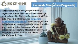 Corporate mindfulness program is very
important now in order to achieve successful
professional life. This can be achieved with the
help of good meditation and corporate
mindfulness program NJ. We at Jersey provide
workshop for corporate mindfulness. It will be
one – hour session in a group of up to 12
participants. Teaching Meditation Styles and
practices, Guided Meditation, Group
Mindfulness Activity.
Corporate Mindfulness Program NJ
 