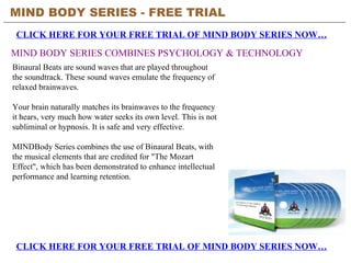 MIND BODY SERIES - FREE TRIAL   CLICK HERE FOR YOUR FREE TRIAL OF MIND BODY SERIES NOW… CLICK HERE FOR YOUR FREE TRIAL OF MIND BODY SERIES NOW… MIND BODY SERIES COMBINES PSYCHOLOGY & TECHNOLOGY Binaural Beats are sound waves that are played throughout the soundtrack. These sound waves emulate the frequency of relaxed brainwaves.  Your brain naturally matches its brainwaves to the frequency it hears, very much how water seeks its own level. This is not subliminal or hypnosis. It is safe and very effective.  MINDBody Series combines the use of Binaural Beats, with the musical elements that are credited for &quot;The Mozart Effect&quot;, which has been demonstrated to enhance intellectual performance and learning retention.  